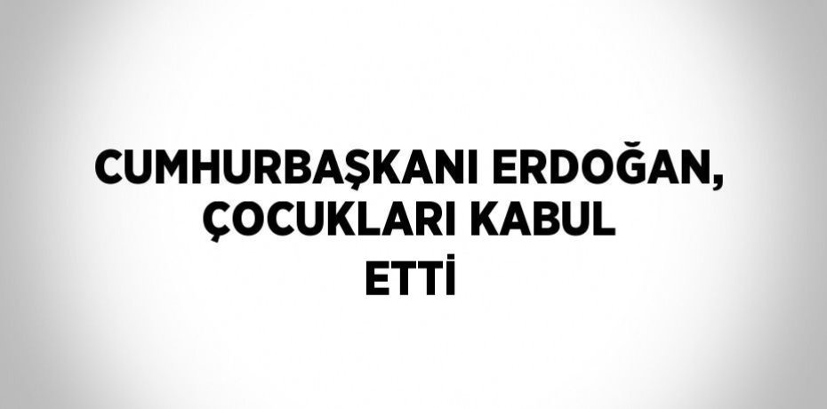 CUMHURBAŞKANI ERDOĞAN, ÇOCUKLARI KABUL ETTİ