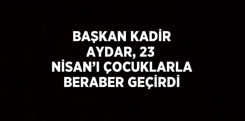 BAŞKAN KADİR AYDAR, 23 NİSAN’I ÇOCUKLARLA BERABER GEÇİRDİ