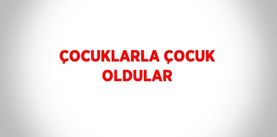 ÇOCUKLARLA ÇOCUK OLDULAR