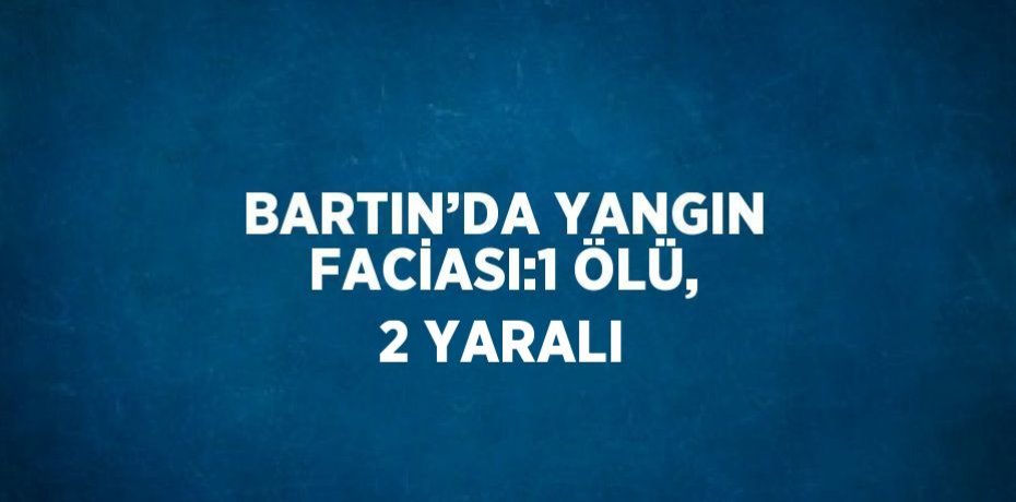 BARTIN’DA YANGIN FACİASI:1 ÖLÜ, 2 YARALI
