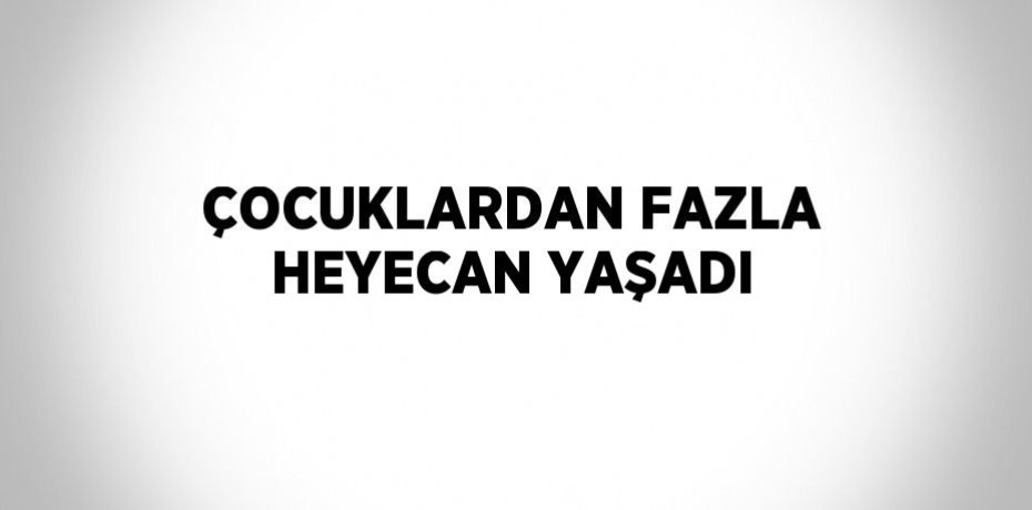 ÇOCUKLARDAN FAZLA HEYECAN YAŞADI