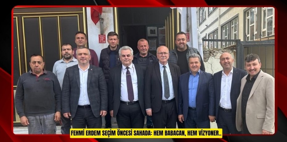 FEHMİ ERDEM SEÇİM ÖNCESİ SAHADA: HEM BABACAN, HEM VİZYONER..