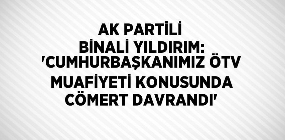 AK PARTİLİ BİNALİ YILDIRIM: 'CUMHURBAŞKANIMIZ ÖTV MUAFİYETİ KONUSUNDA CÖMERT DAVRANDI'