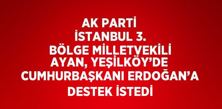 AK PARTİ İSTANBUL 3. BÖLGE MİLLETVEKİLİ AYAN, YEŞİLKÖY’DE CUMHURBAŞKANI ERDOĞAN’A DESTEK İSTEDİ