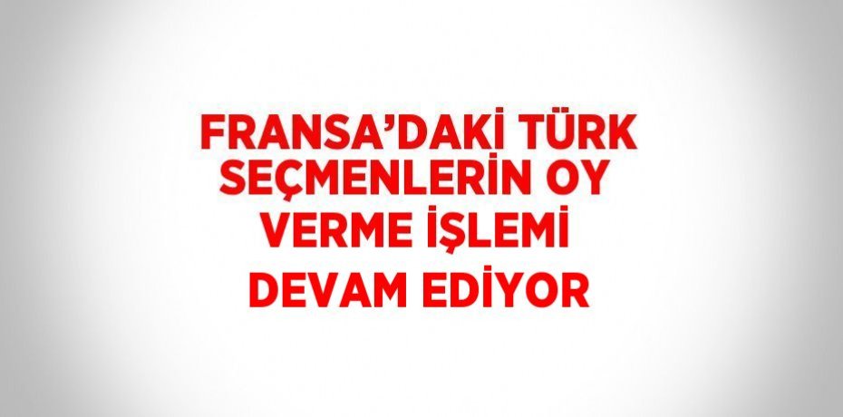 FRANSA’DAKİ TÜRK SEÇMENLERİN OY VERME İŞLEMİ DEVAM EDİYOR