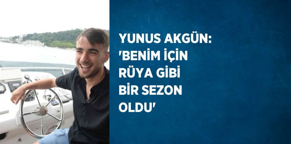 YUNUS AKGÜN: 'BENİM İÇİN RÜYA GİBİ BİR SEZON OLDU'