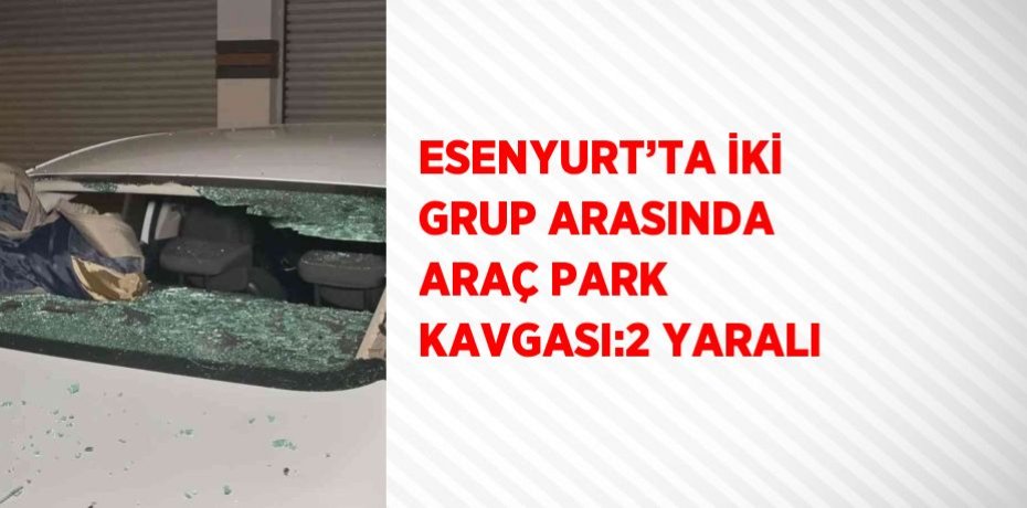 ESENYURT’TA İKİ GRUP ARASINDA ARAÇ PARK KAVGASI:2 YARALI