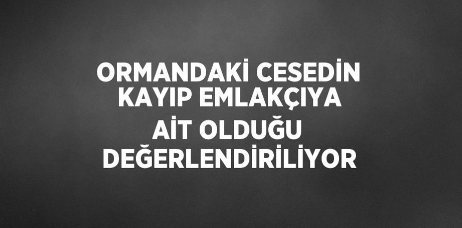 ORMANDAKİ CESEDİN KAYIP EMLAKÇIYA AİT OLDUĞU DEĞERLENDİRİLİYOR