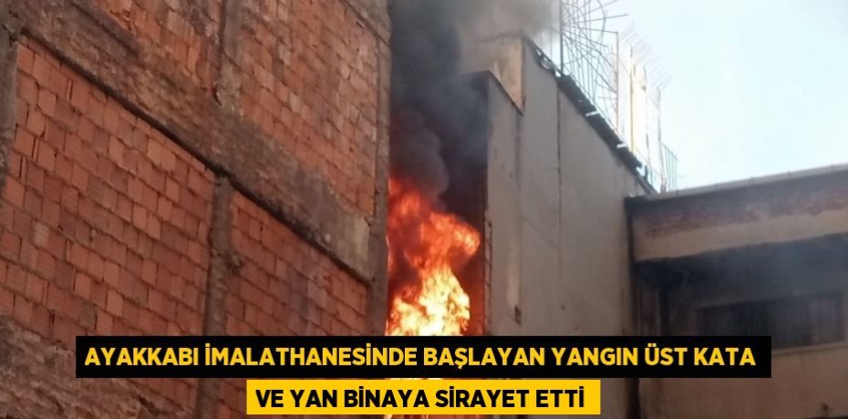 AYAKKABI İMALATHANESİNDE BAŞLAYAN YANGIN ÜST KATA VE YAN BİNAYA SİRAYET ETTİ