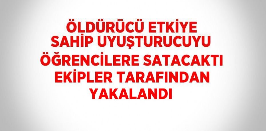 ÖLDÜRÜCÜ ETKİYE SAHİP UYUŞTURUCUYU ÖĞRENCİLERE SATACAKTI EKİPLER TARAFINDAN YAKALANDI