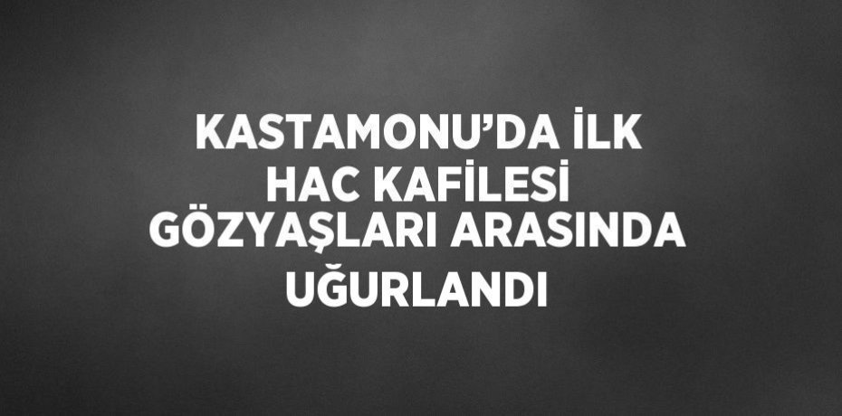 KASTAMONU’DA İLK HAC KAFİLESİ GÖZYAŞLARI ARASINDA UĞURLANDI
