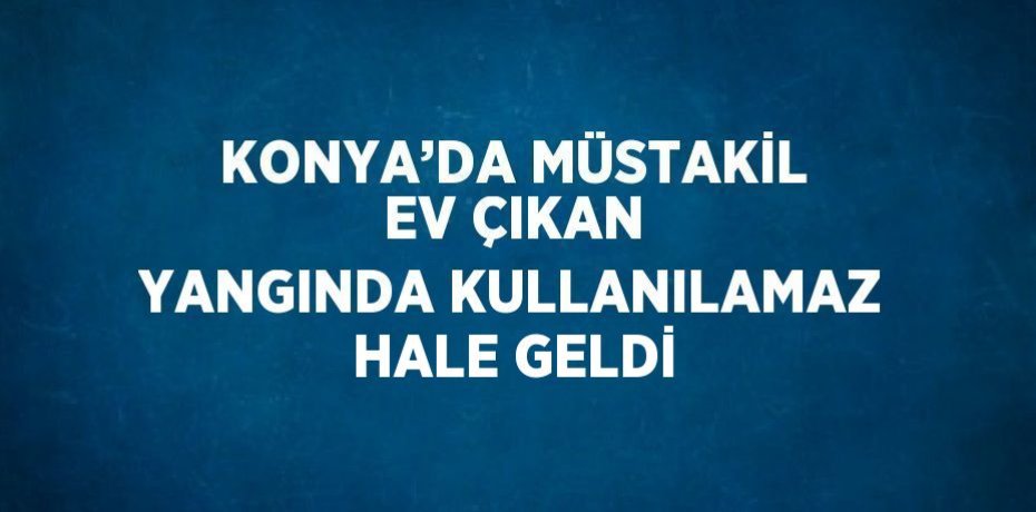 KONYA’DA MÜSTAKİL EV ÇIKAN YANGINDA KULLANILAMAZ HALE GELDİ
