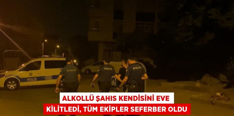 ALKOLLÜ ŞAHIS KENDİSİNİ EVE KİLİTLEDİ, TÜM EKİPLER SEFERBER OLDU