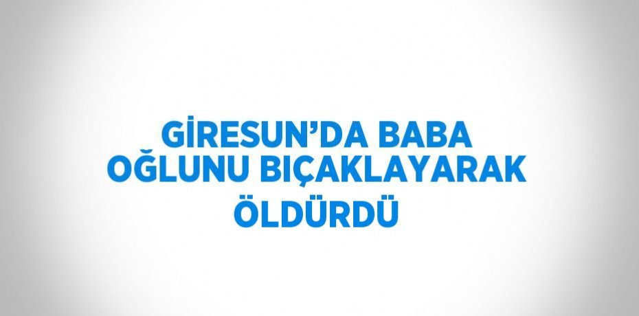 GİRESUN’DA BABA OĞLUNU BIÇAKLAYARAK ÖLDÜRDÜ