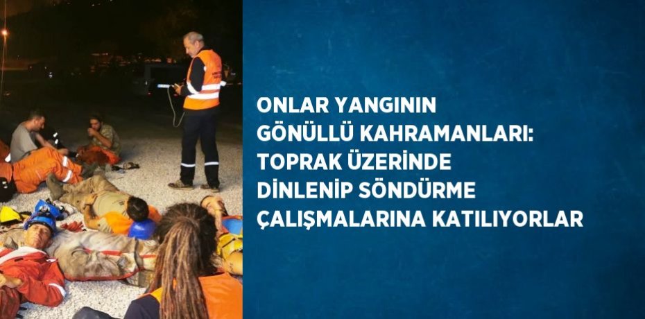 ONLAR YANGININ GÖNÜLLÜ KAHRAMANLARI: TOPRAK ÜZERİNDE DİNLENİP SÖNDÜRME ÇALIŞMALARINA KATILIYORLAR