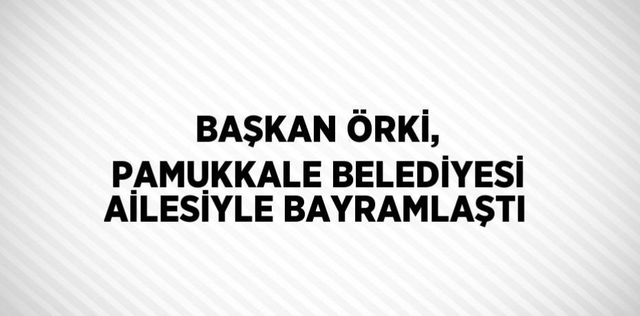 BAŞKAN ÖRKİ, PAMUKKALE BELEDİYESİ AİLESİYLE BAYRAMLAŞTI