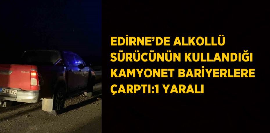EDİRNE’DE ALKOLLÜ SÜRÜCÜNÜN KULLANDIĞI KAMYONET BARİYERLERE ÇARPTI:1 YARALI