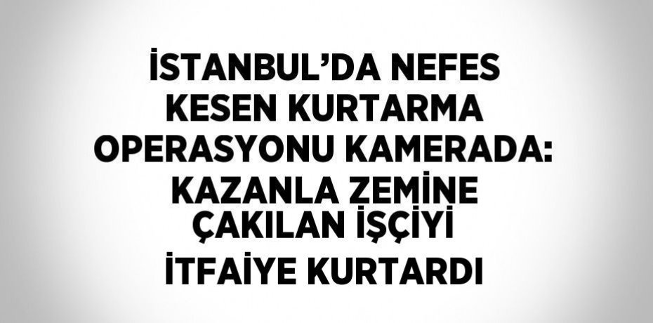 İSTANBUL’DA NEFES KESEN KURTARMA OPERASYONU KAMERADA: KAZANLA ZEMİNE ÇAKILAN İŞÇİYİ İTFAİYE KURTARDI
