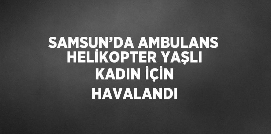 SAMSUN’DA AMBULANS HELİKOPTER YAŞLI KADIN İÇİN HAVALANDI