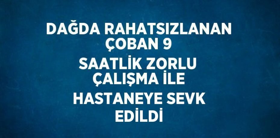 DAĞDA RAHATSIZLANAN ÇOBAN 9 SAATLİK ZORLU ÇALIŞMA İLE HASTANEYE SEVK EDİLDİ