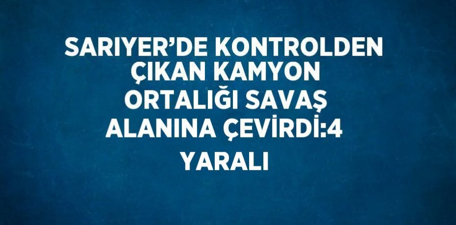 SARIYER’DE KONTROLDEN ÇIKAN KAMYON ORTALIĞI SAVAŞ ALANINA ÇEVİRDİ:4 YARALI