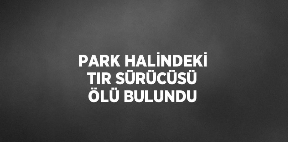 PARK HALİNDEKİ TIR SÜRÜCÜSÜ ÖLÜ BULUNDU