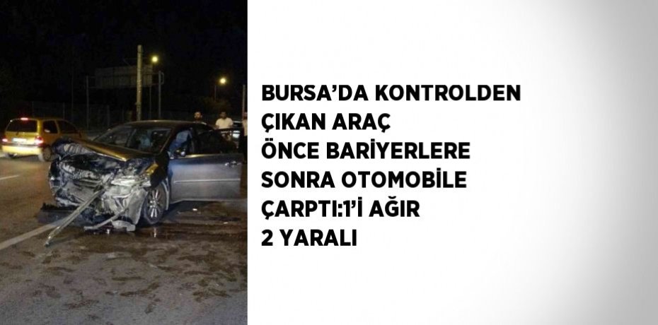 BURSA’DA KONTROLDEN ÇIKAN ARAÇ ÖNCE BARİYERLERE SONRA OTOMOBİLE ÇARPTI:1’İ AĞIR 2 YARALI