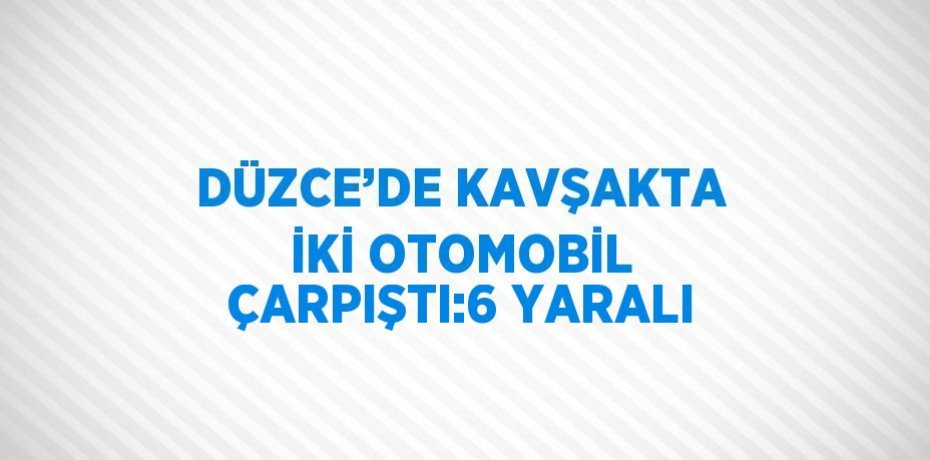 DÜZCE’DE KAVŞAKTA İKİ OTOMOBİL ÇARPIŞTI:6 YARALI