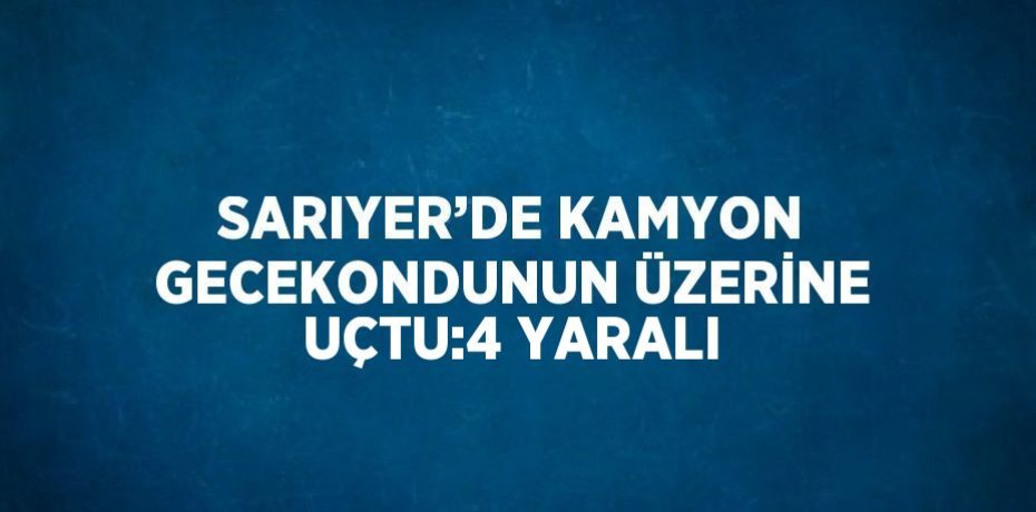 SARIYER’DE KAMYON GECEKONDUNUN ÜZERİNE UÇTU:4 YARALI