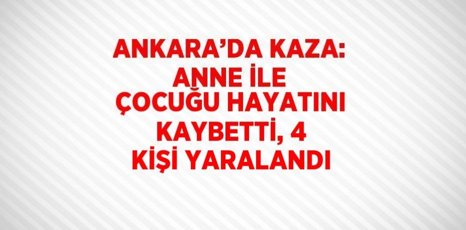 ANKARA’DA KAZA: ANNE İLE ÇOCUĞU HAYATINI KAYBETTİ, 4 KİŞİ YARALANDI