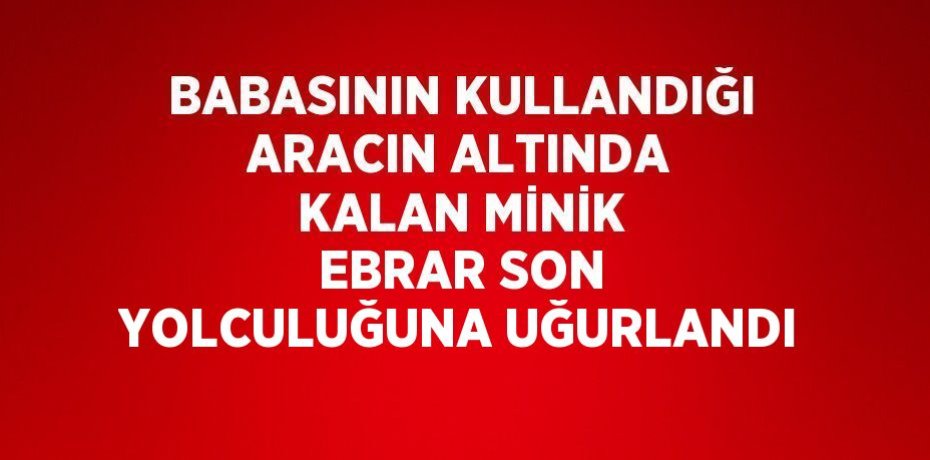 BABASININ KULLANDIĞI ARACIN ALTINDA KALAN MİNİK EBRAR SON YOLCULUĞUNA UĞURLANDI