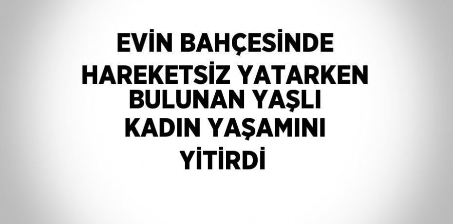 EVİN BAHÇESİNDE HAREKETSİZ YATARKEN BULUNAN YAŞLI KADIN YAŞAMINI YİTİRDİ