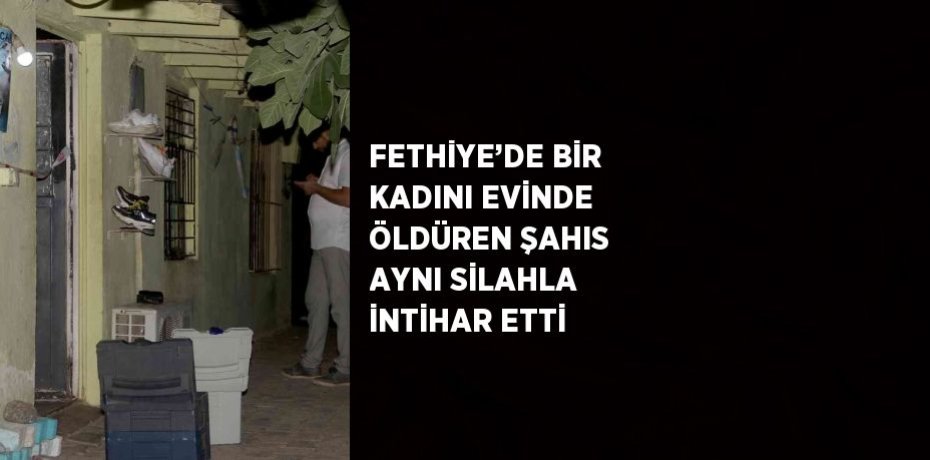 FETHİYE’DE BİR KADINI EVİNDE ÖLDÜREN ŞAHIS AYNI SİLAHLA İNTİHAR ETTİ
