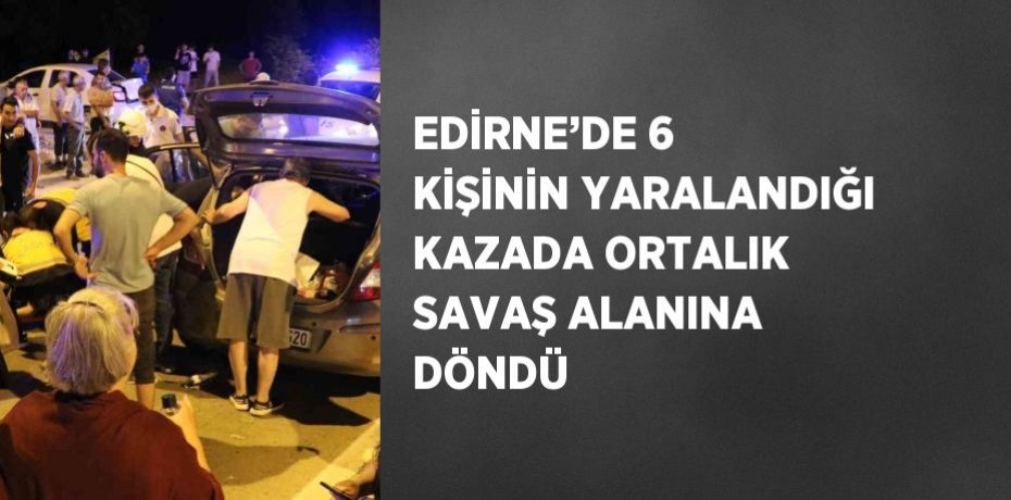 EDİRNE’DE 6 KİŞİNİN YARALANDIĞI KAZADA ORTALIK SAVAŞ ALANINA DÖNDÜ