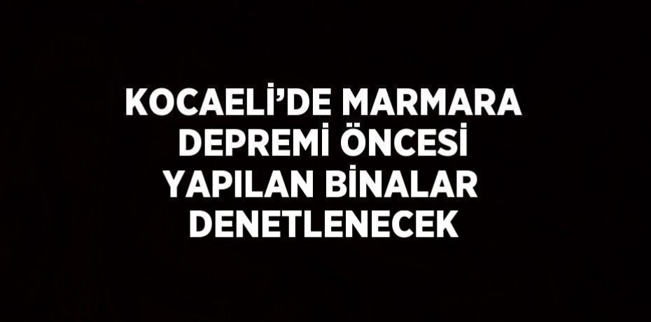 KOCAELİ’DE MARMARA DEPREMİ ÖNCESİ YAPILAN BİNALAR DENETLENECEK