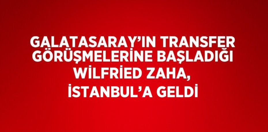 GALATASARAY’IN TRANSFER GÖRÜŞMELERİNE BAŞLADIĞI WİLFRİED ZAHA, İSTANBUL’A GELDİ