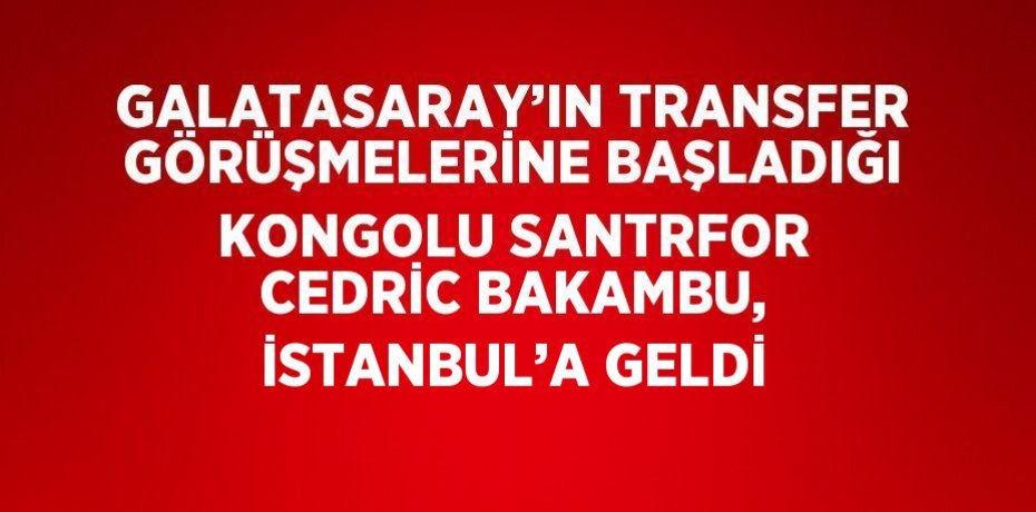 GALATASARAY’IN TRANSFER GÖRÜŞMELERİNE BAŞLADIĞI KONGOLU SANTRFOR CEDRİC BAKAMBU, İSTANBUL’A GELDİ