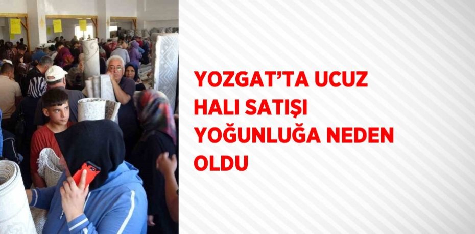 YOZGAT’TA UCUZ HALI SATIŞI YOĞUNLUĞA NEDEN OLDU