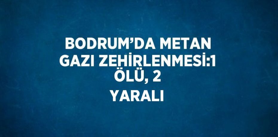 BODRUM’DA METAN GAZI ZEHİRLENMESİ:1 ÖLÜ, 2 YARALI