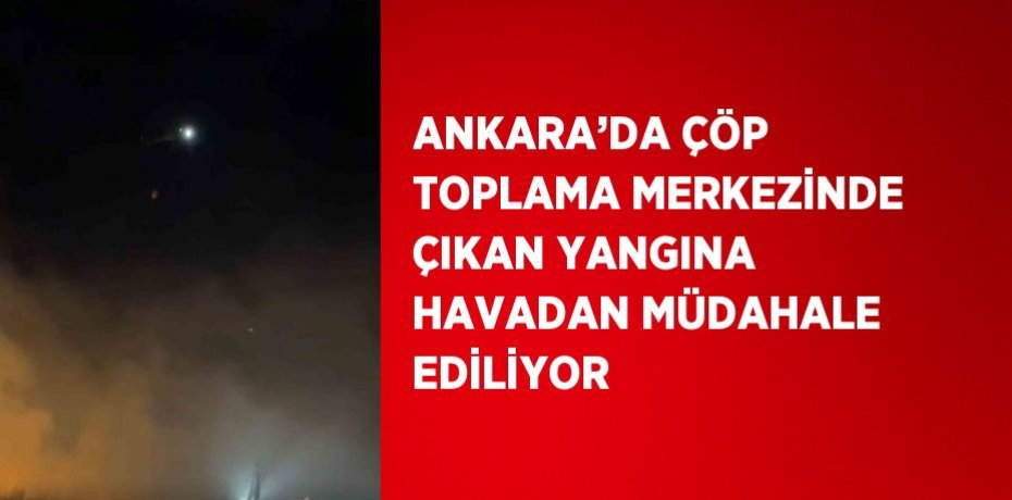 ANKARA’DA ÇÖP TOPLAMA MERKEZİNDE ÇIKAN YANGINA HAVADAN MÜDAHALE EDİLİYOR