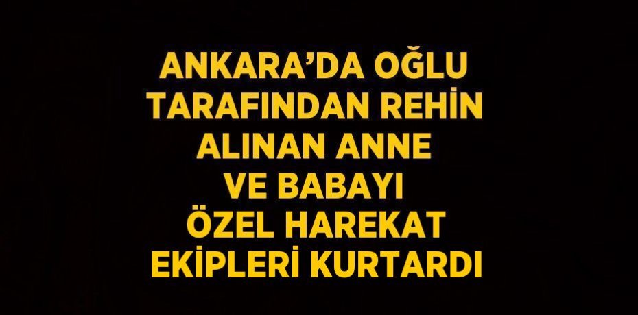 ANKARA’DA OĞLU TARAFINDAN REHİN ALINAN ANNE VE BABAYI ÖZEL HAREKAT EKİPLERİ KURTARDI