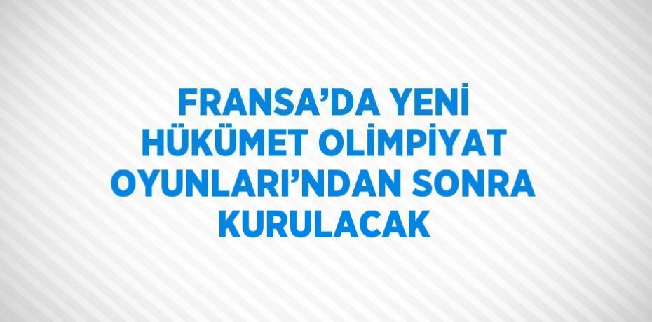 FRANSA’DA YENİ HÜKÜMET OLİMPİYAT OYUNLARI’NDAN SONRA KURULACAK