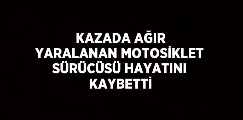 KAZADA AĞIR YARALANAN MOTOSİKLET SÜRÜCÜSÜ HAYATINI KAYBETTİ