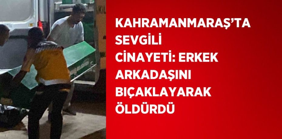 KAHRAMANMARAŞ’TA SEVGİLİ CİNAYETİ: ERKEK ARKADAŞINI BIÇAKLAYARAK ÖLDÜRDÜ