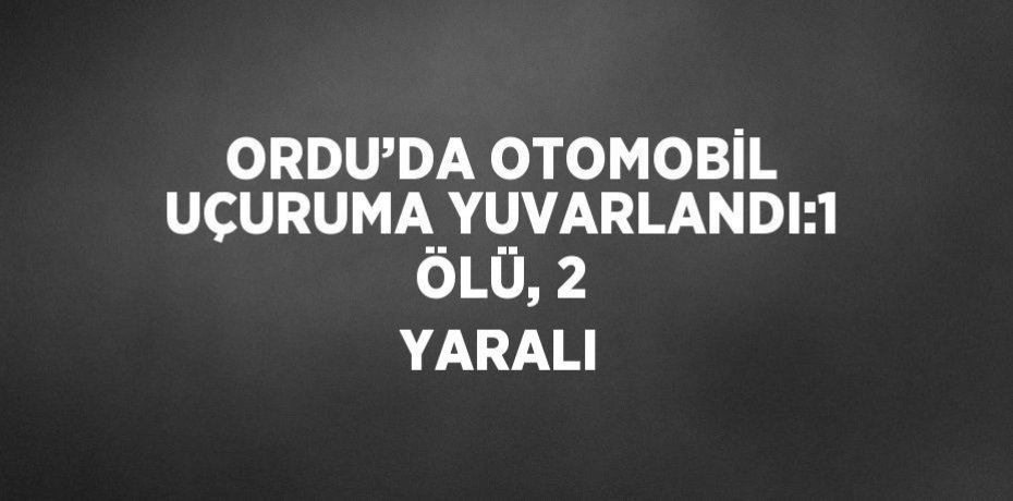 ORDU’DA OTOMOBİL UÇURUMA YUVARLANDI:1 ÖLÜ, 2 YARALI