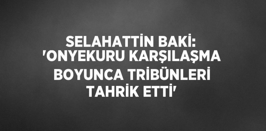 SELAHATTİN BAKİ: 'ONYEKURU KARŞILAŞMA BOYUNCA TRİBÜNLERİ TAHRİK ETTİ'