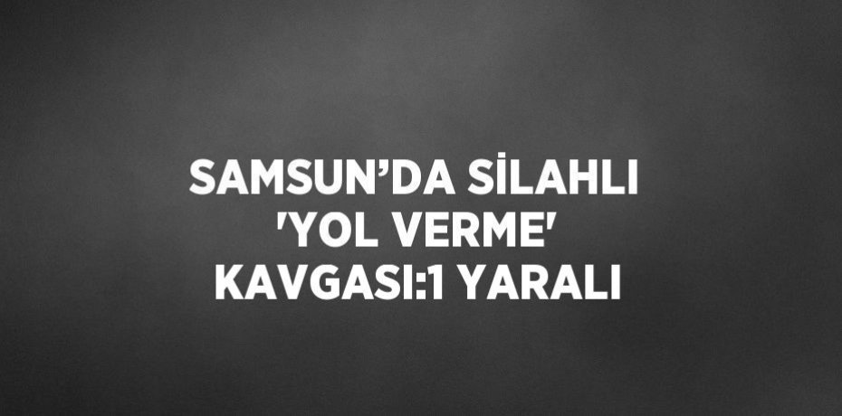SAMSUN’DA SİLAHLI 'YOL VERME' KAVGASI:1 YARALI
