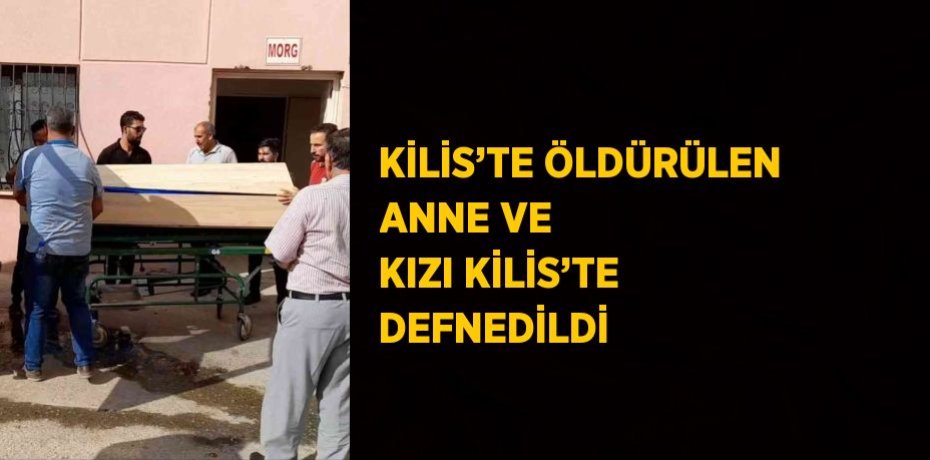 KİLİS’TE ÖLDÜRÜLEN ANNE VE KIZI KİLİS’TE DEFNEDİLDİ