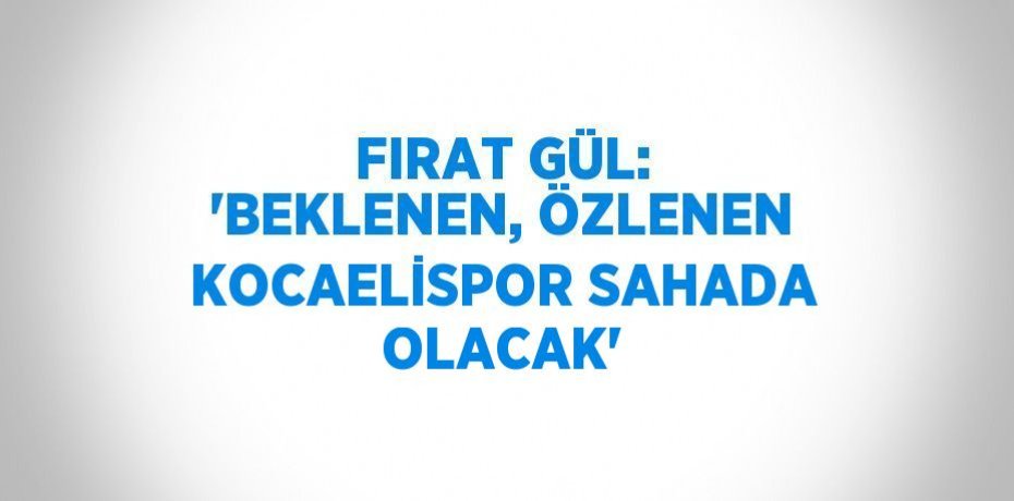 FIRAT GÜL: 'BEKLENEN, ÖZLENEN KOCAELİSPOR SAHADA OLACAK'