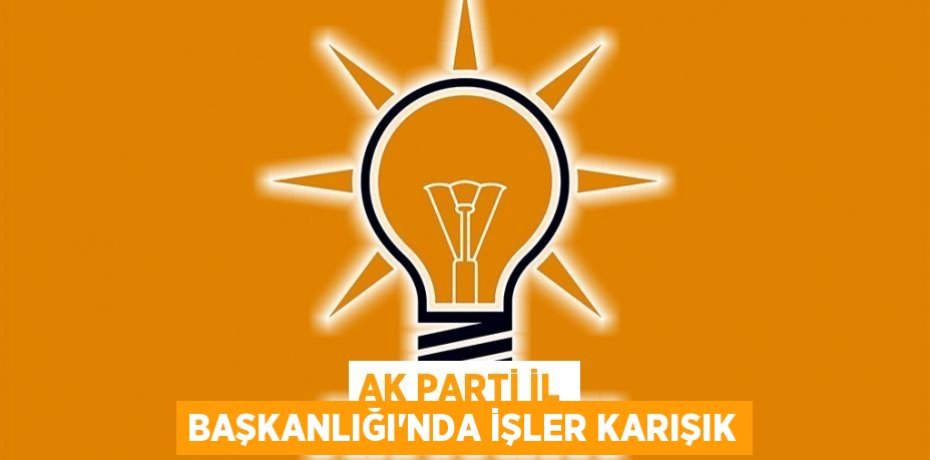 AK PARTİ İL BAŞKANLIĞI'NDA İŞLER KARIŞIK